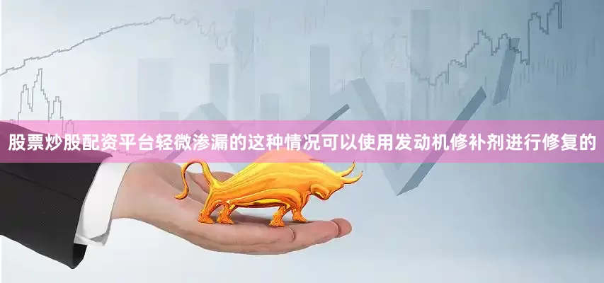 股票炒股配资平台轻微渗漏的这种情况可以使用发动机修补剂进行修复的
