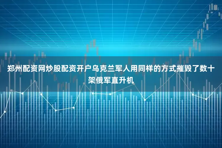 郑州配资网炒股配资开户乌克兰军人用同样的方式摧毁了数十架俄军直升机